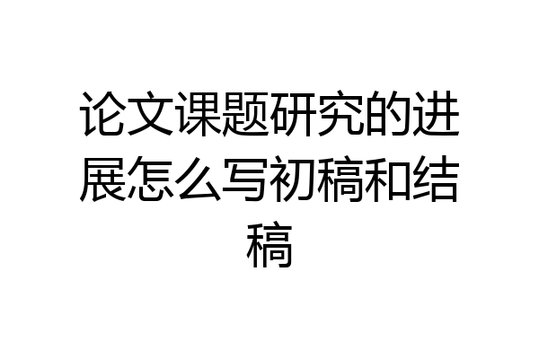 论文课题研究的进展怎么写初稿和结稿