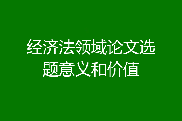 经济法领域论文选题意义和价值