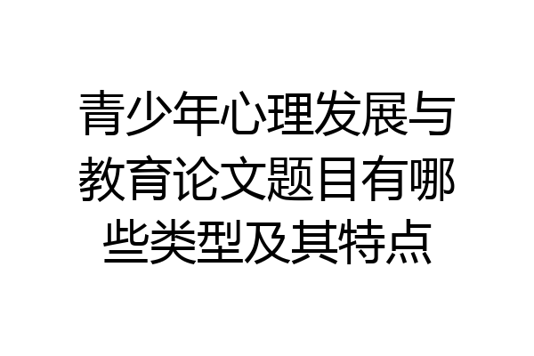 青少年心理发展与教育论文题目有哪些类型及其特点