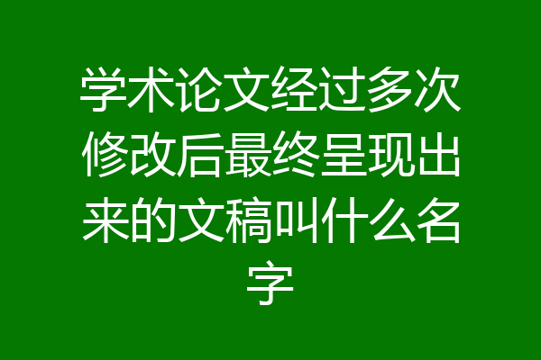 学术论文经过多次修改后最终呈现出来的文稿叫什么名字