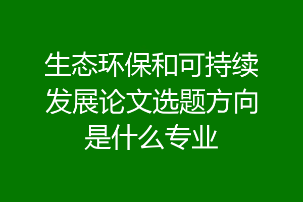 生态环保和可持续发展论文选题方向是什么专业