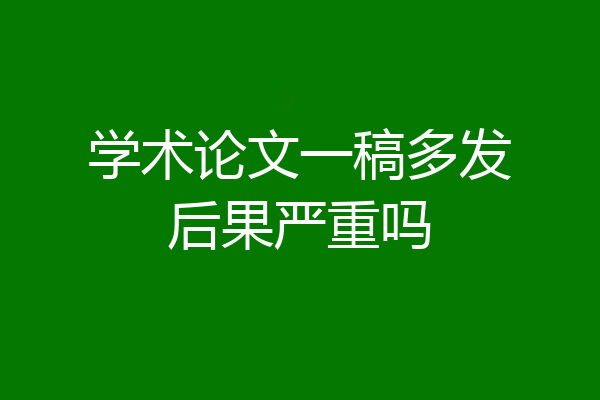 学术论文一稿多发后果严重吗