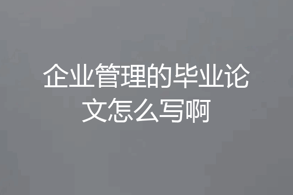 企业管理的毕业论文怎么写啊