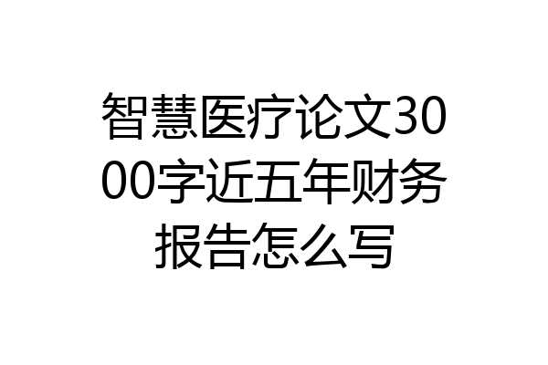 智慧医疗论文3000字近五年财务报告怎么写