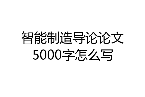智能制造导论论文5000字怎么写