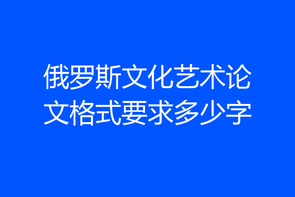 俄罗斯文化艺术论文格式要求多少字