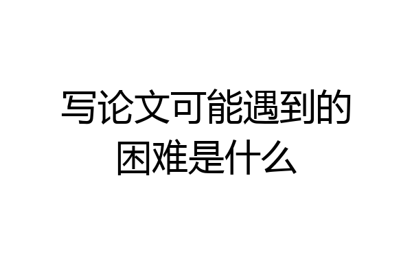 写论文可能遇到的困难是什么