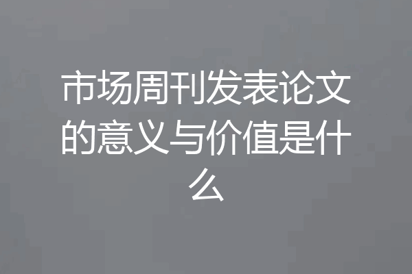市场周刊发表论文的意义与价值是什么