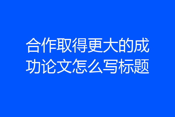 合作取得更大的成功论文怎么写标题