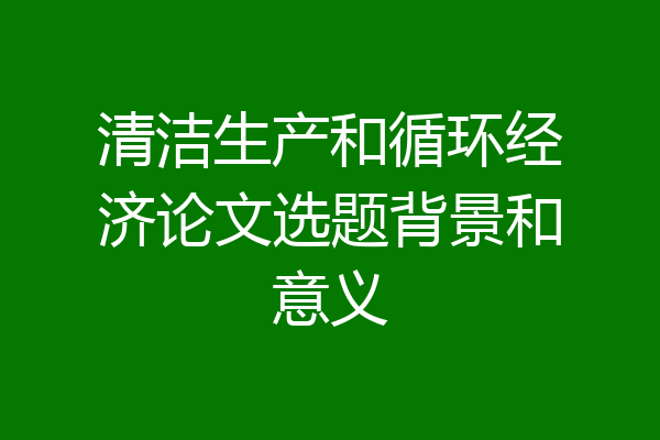 清洁生产和循环经济论文选题背景和意义