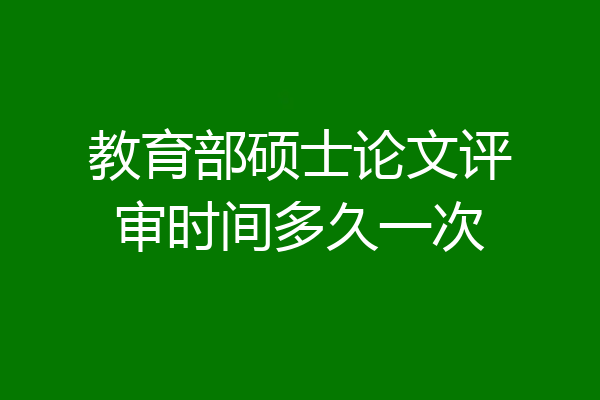 教育部硕士论文评审时间多久一次