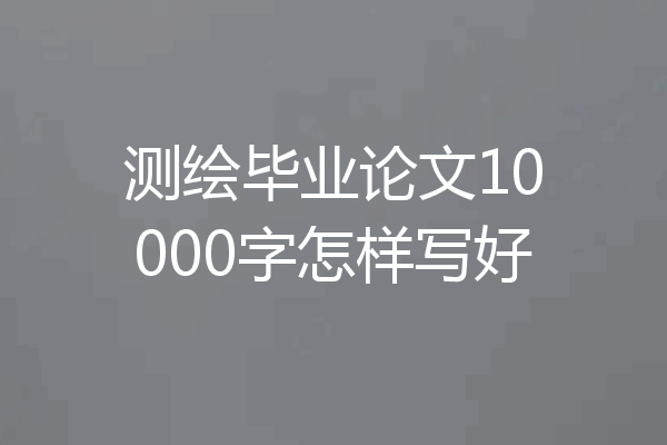 测绘毕业论文10000字怎样写好