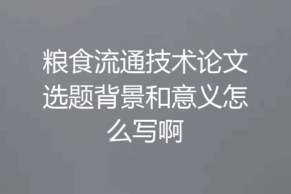 粮食流通技术论文选题背景和意义怎么写啊
