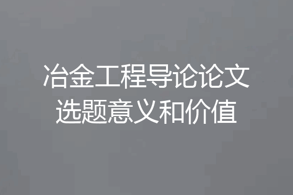 冶金工程导论论文选题意义和价值