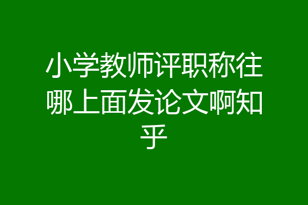 小学教师评职称往哪上面发论文啊知乎