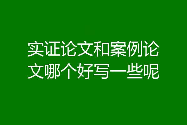 实证论文和案例论文哪个好写一些呢