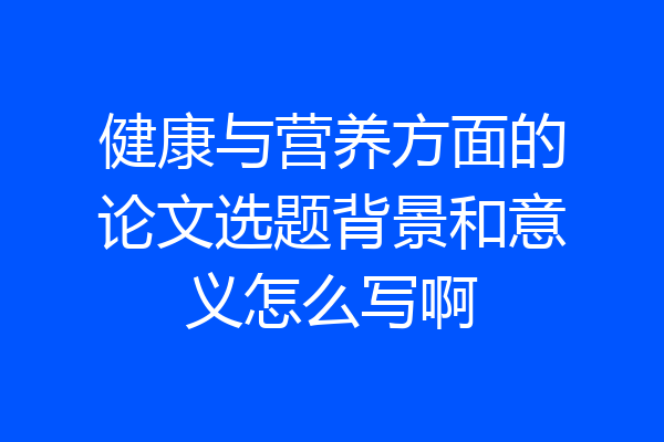 健康与营养方面的论文选题背景和意义怎么写啊