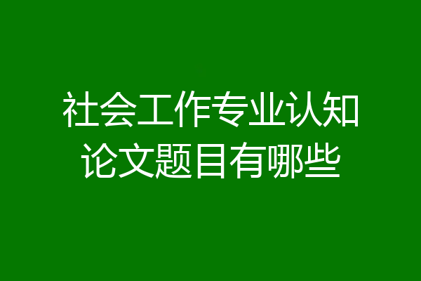 社会工作专业认知论文题目有哪些