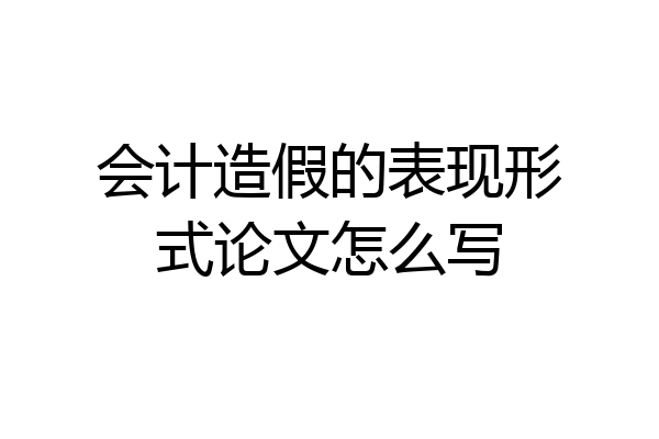 会计造假的表现形式论文怎么写