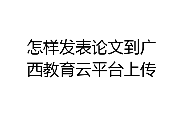 怎样发表论文到广西教育云平台上传