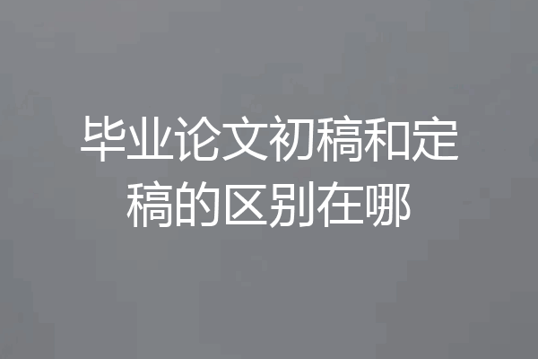 毕业论文初稿和定稿的区别在哪