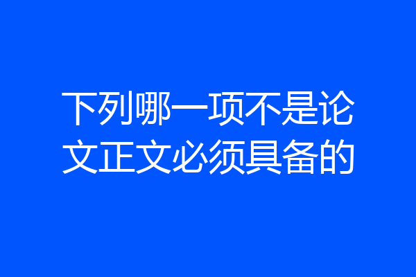 下列哪一项不是论文正文必须具备的