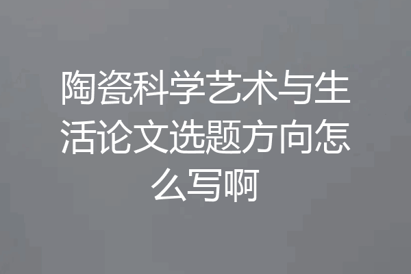 陶瓷科学艺术与生活论文选题方向怎么写啊