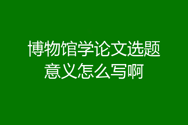 博物馆学论文选题意义怎么写啊
