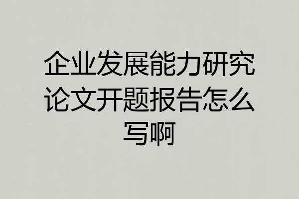 企业发展能力研究论文开题报告怎么写啊