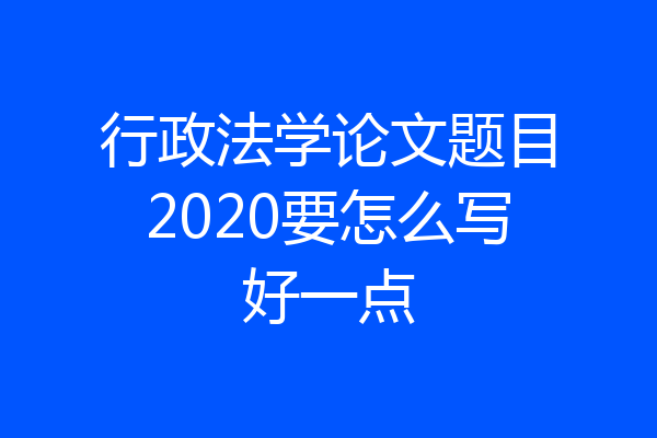 行政法学论文题目2020要怎么写好一点