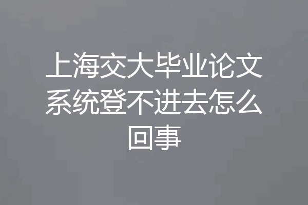 上海交大毕业论文系统登不进去怎么回事