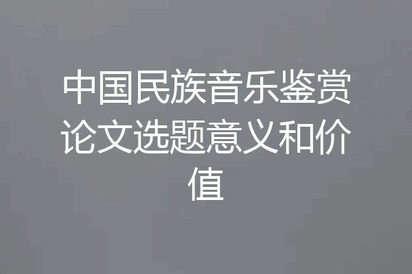 中国民族音乐鉴赏论文选题意义和价值