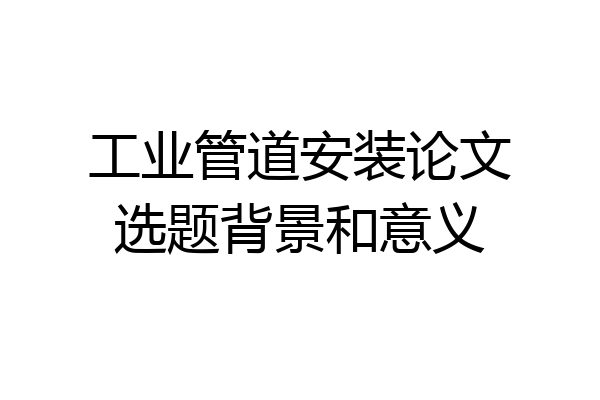工业管道安装论文选题背景和意义