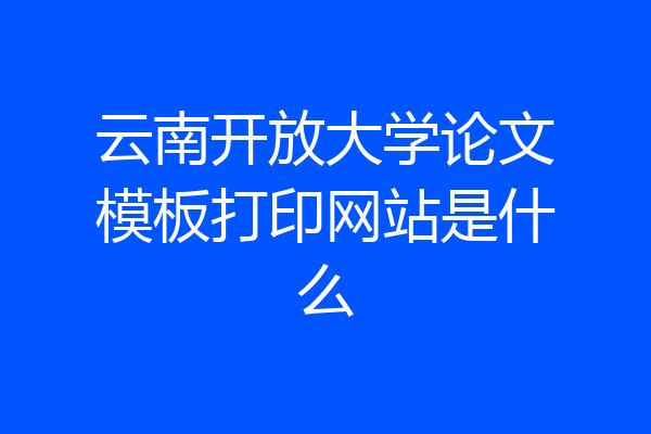 云南开放大学论文模板打印网站是什么