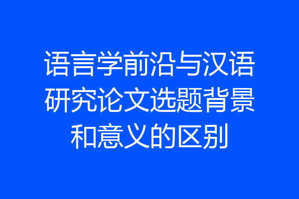 语言学前沿与汉语研究论文选题背景和意义的区别