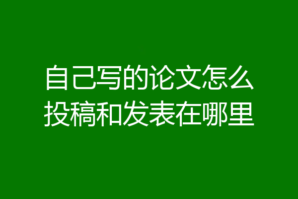 自己写的论文怎么投稿和发表在哪里