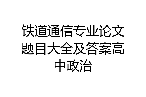 铁道通信专业论文题目大全及答案高中政治