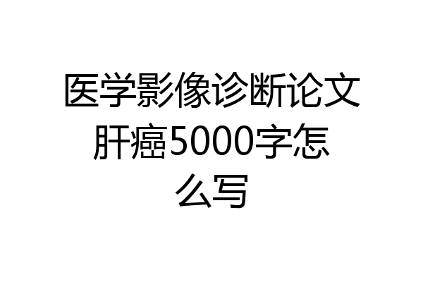 医学影像诊断论文肝癌5000字怎么写