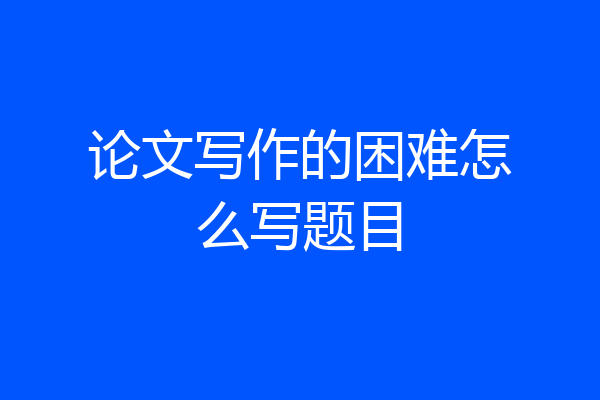 论文写作的困难怎么写题目