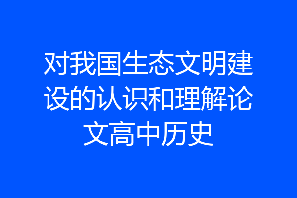 对我国生态文明建设的认识和理解论文高中历史