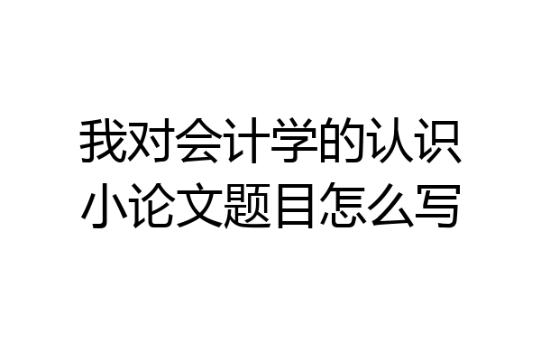我对会计学的认识小论文题目怎么写