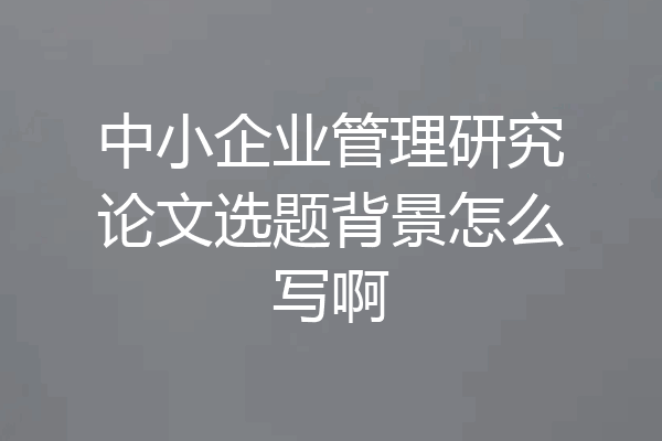 中小企业管理研究论文选题背景怎么写啊