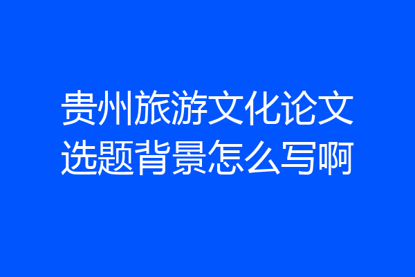 贵州旅游文化论文选题背景怎么写啊