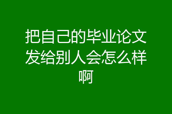 把自己的毕业论文发给别人会怎么样啊