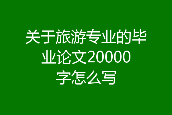 关于旅游专业的毕业论文20000字怎么写