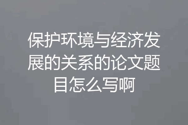 保护环境与经济发展的关系的论文题目怎么写啊