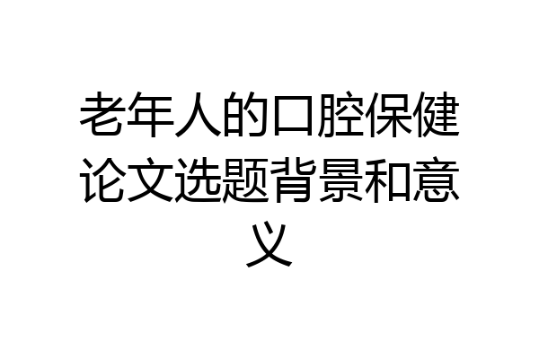 老年人的口腔保健论文选题背景和意义