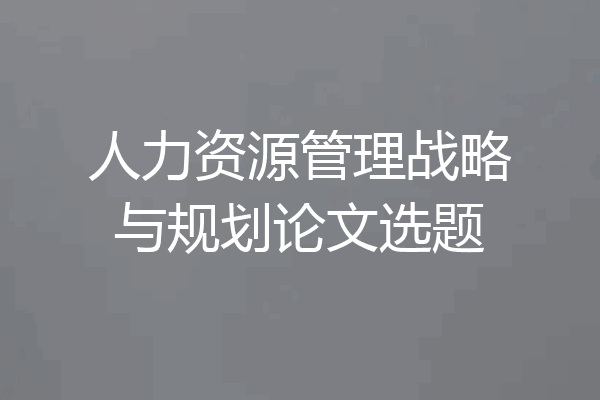 人力资源管理战略与规划论文选题