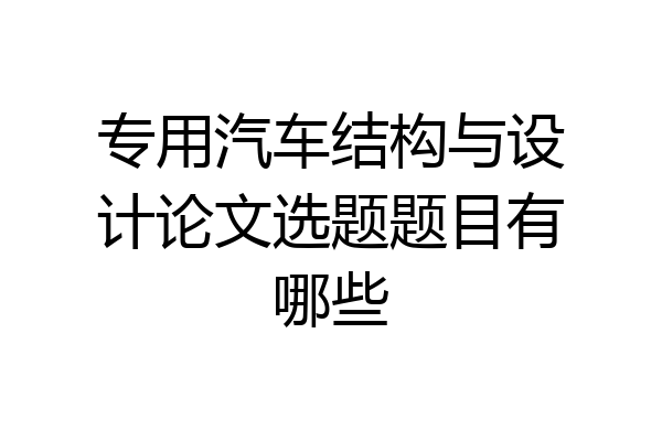专用汽车结构与设计论文选题题目有哪些