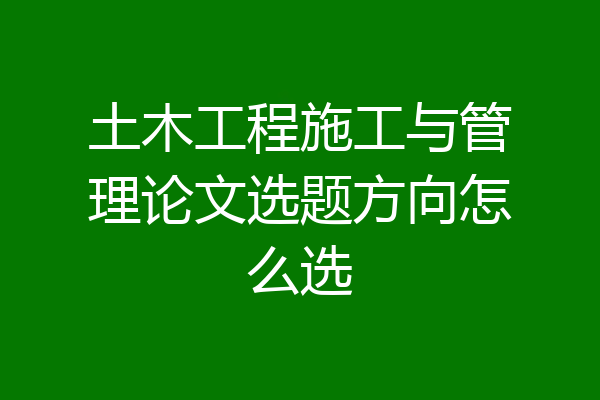 土木工程施工与管理论文选题方向怎么选